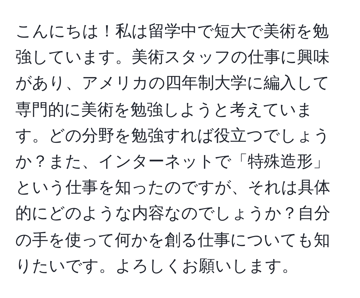 こんにちは！私は留学中で短大で美術を勉強しています。美術スタッフの仕事に興味があり、アメリカの四年制大学に編入して専門的に美術を勉強しようと考えています。どの分野を勉強すれば役立つでしょうか？また、インターネットで「特殊造形」という仕事を知ったのですが、それは具体的にどのような内容なのでしょうか？自分の手を使って何かを創る仕事についても知りたいです。よろしくお願いします。