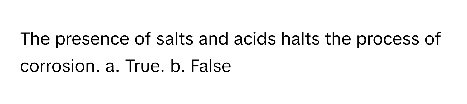 The presence of salts and acids halts the process of corrosion. a. True. b. False