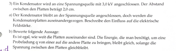 Ein Kondensator wird an eine Spannungsquelle mit 3,0 kV angeschlossen. Der Abstand 
zwischen den Platten beträgt 2,0 cm. 
a) Der Kondensator bleibt an der Spannungsquelle angeschlossen, doch werden die 
Kondensatorplatten auseinandergezogen. Beschreibe den Einfluss auf die elektrische 
Feldstärke. 
b) Bewerte folgende Aussage: 
Es ist egal, wie weit die Platten auseinander sind. Die Energie, die man benötigt, um eine 
Probeladung q von einer auf die andere Platte zu bringen, bleibt gleich, solange die 
Spannung zwischen den Platten gleichbleibt.