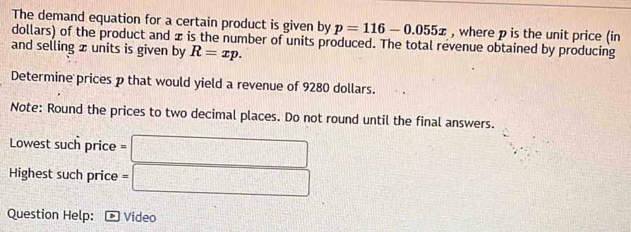 The demand equation for a certain product is given by p=116-0.055x , where p is the unit price (in 
dollars) of the product and x is the number of units produced. The total revenue obtained by producing 
and selling x units is given by R=xp. 
Determine prices p that would yield a revenue of 9280 dollars. 
Note: Round the prices to two decimal places. Do not round until the final answers. 
Lowest such price = □ 
Highest such price =□
Question Help: Video