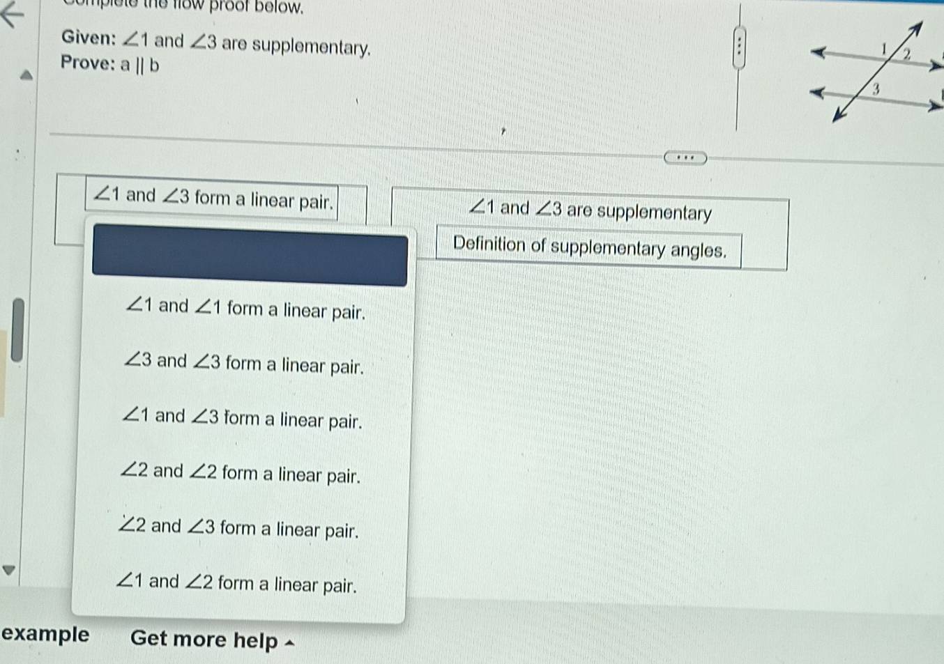 omplote the flow proof bolow.
Given: ∠ 1 and ∠ 3 are supplementary.
Prove: a||b
∠ 1 and ∠ 3 form a linear pair. and ∠ 3 are supplementary
∠ 1
Definition of supplementary angles.
∠ 1 and ∠ 1 form a linear pair.
∠ 3 and ∠ 3 form a linear pair.
∠ 1 and ∠ 3 form a linear pair.
∠ 2 and ∠ 2 form a linear pair.
∠ 2 and ∠ 3 form a linear pair.
∠ 1 and ∠ 2 form a linear pair.
example Get more help