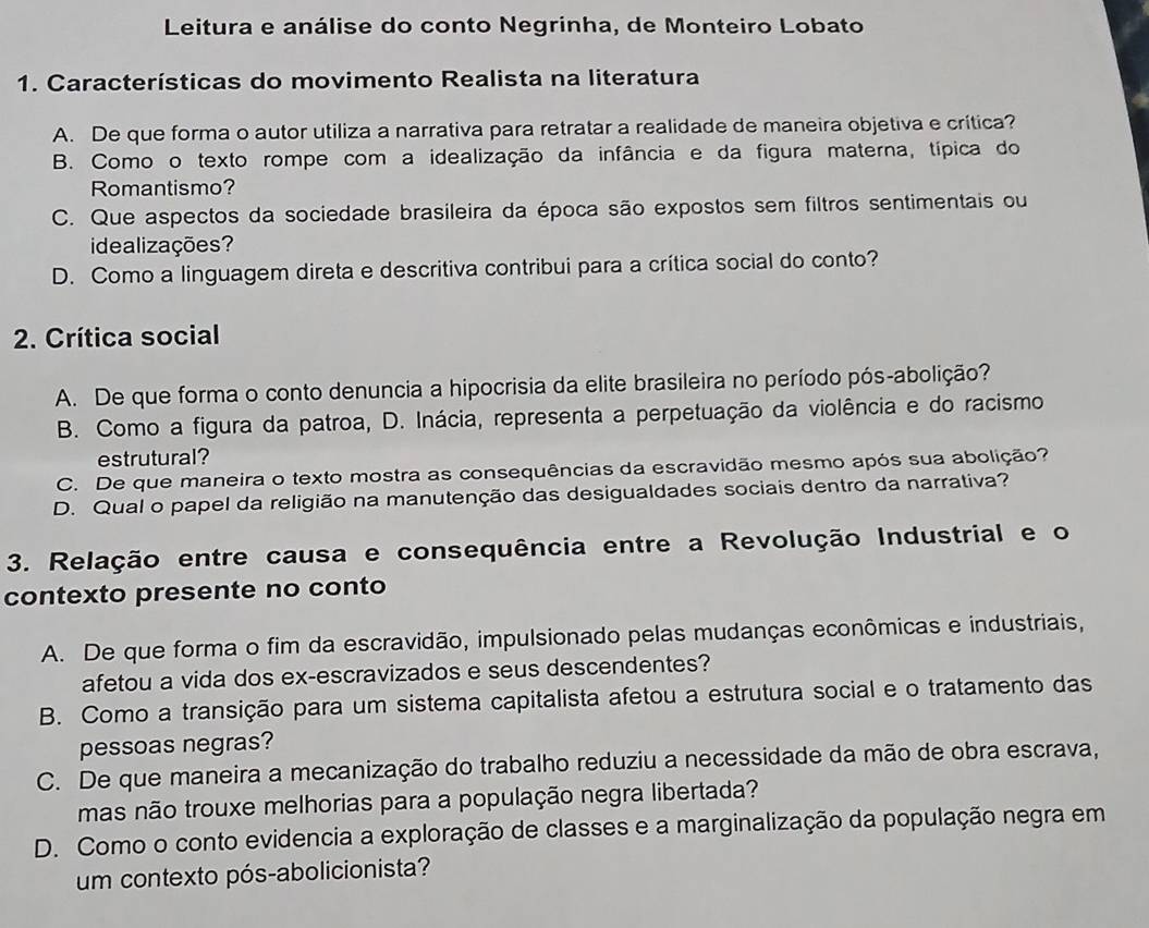 Leitura e análise do conto Negrinha, de Monteiro Lobato
1. Características do movimento Realista na literatura
A. De que forma o autor utiliza a narrativa para retratar a realidade de maneira objetiva e crítica?
B. Como o texto rompe com a idealização da infância e da figura materna, típica do
Romantismo?
C. Que aspectos da sociedade brasileira da época são expostos sem filtros sentimentais ou
idealizações
D. Como a linguagem direta e descritiva contribui para a crítica social do conto?
2. Crítica social
A. De que forma o conto denuncia a hipocrisia da elite brasileira no período pós-abolição?
B. Como a figura da patroa, D. Inácia, representa a perpetuação da violência e do racismo
estrutural?
C. De que maneira o texto mostra as consequências da escravidão mesmo após sua abolição?
D. Qual o papel da religião na manutenção das desigualdades sociais dentro da narrativa?
3. Relação entre causa e consequência entre a Revolução Industrial e o
contexto presente no conto
A. De que forma o fim da escravidão, impulsionado pelas mudanças econômicas e industriais,
afetou a vida dos ex-escravizados e seus descendentes?
B. Como a transição para um sistema capitalista afetou a estrutura social e o tratamento das
pessoas negras?
C. De que maneira a mecanização do trabalho reduziu a necessidade da mão de obra escrava,
mas não trouxe melhorias para a população negra libertada?
D. Como o conto evidencia a exploração de classes e a marginalização da população negra em
um contexto pós-abolicionista?