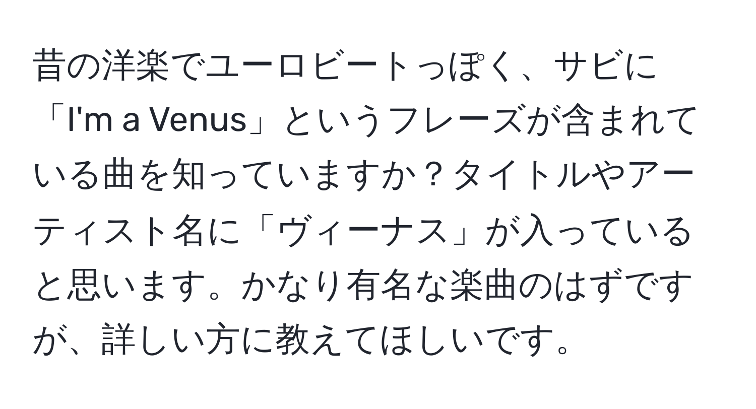 昔の洋楽でユーロビートっぽく、サビに「I'm a Venus」というフレーズが含まれている曲を知っていますか？タイトルやアーティスト名に「ヴィーナス」が入っていると思います。かなり有名な楽曲のはずですが、詳しい方に教えてほしいです。