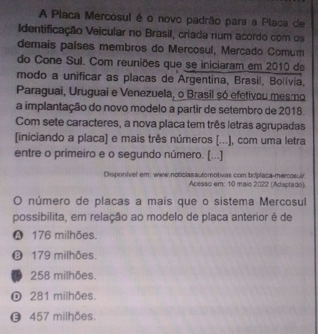 A Placa Mercosul é o novo padrão para a Placa de
Identificação Veicular no Brasil, criada num acordo com os
demais países membros do Mercosul, Mercado Comum
do Cone Sul. Com reuniões que se iniciaram em 2010 de
modo a unificar as placas de Argentina, Brasil, Bolívia,
Paraguai, Uruguai e Venezuela, o Brasil só efetivou mesmo
a implantação do novo modelo a partir de setembro de 2018.
Com sete caracteres, a nova placa tem três letras agrupadas
[iniciando a placa] e mais três números [...], com uma letra
entre o primeiro e o segundo número. [...]
Disponível em: www.noticiasautomotivas.com.br/placa-mercosul.
Acesso em: 10 maio 2022 (Adaptado).
O número de placas a mais que o sistema Mercosul
possibilita, em relação ao modelo de placa anterior é de
❹ 176 milhões.
❻ 179 milhões.
D 258 milhões.
281 milhões.
0 457 milhões.