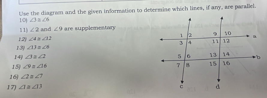 Use the diagram and the given information to determine which lines, if any, are parallel. 
10) ∠ 3≌ ∠ 6
11) ∠ 2 and ∠ 9 are supplementary 
12) ∠ 4≌ ∠ 12
13) ∠ 13≌ ∠ 6
14) ∠ 3≌ ∠ 2
15) ∠ 9≌ ∠ 16
16) ∠ 2≌ ∠ 7
17) ∠ 1≌ ∠ 13