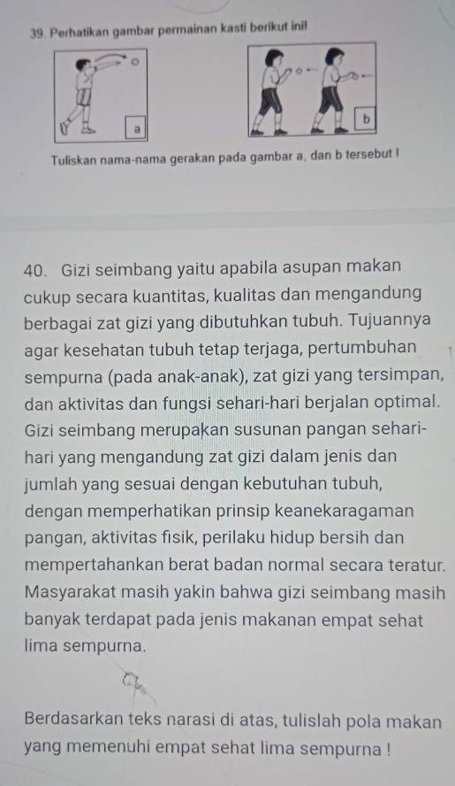 Perhatikan gambar permainan kasti berikut ini! 
Tuliskan nama-nama gerakan pada gambar a, dan b tersebut ! 
40. Gizi seimbang yaitu apabila asupan makan 
cukup secara kuantitas, kualitas dan mengandung 
berbagai zat gizi yang dibutuhkan tubuh. Tujuannya 
agar kesehatan tubuh tetap terjaga, pertumbuhan 
sempurna (pada anak-anak), zat gizi yang tersimpan, 
dan aktivitas dan fungsi sehari-hari berjalan optimal. 
Gizi seimbang merupakan susunan pangan sehari- 
hari yang mengandung zat gizi dalam jenis dan 
jumlah yang sesuai dengan kebutuhan tubuh, 
dengan memperhatikan prinsip keanekaragaman 
pangan, aktivitas fisik, perilaku hidup bersih dan 
mempertahankan berat badan normal secara teratur. 
Masyarakat masih yakin bahwa gizi seimbang masih 
banyak terdapat pada jenis makanan empat sehat 
lima sempurna. 
Berdasarkan teks narasi di atas, tulislah pola makan 
yang memenuhi empat sehat lima sempurna !