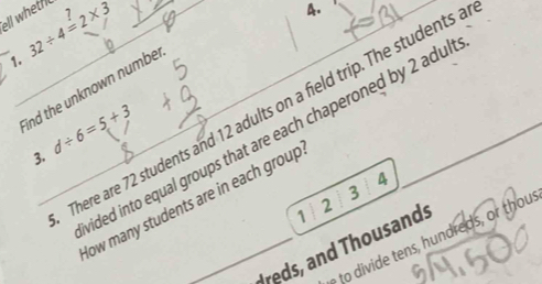 ell wheth 32/ 4=2* 3
A. 
1. 
ind the unknown numbe 
There are 72 students and 12 adults on a field trip. The students a 
ided into equal groups that are each chaperoned by 2 adul 
3. d/ 6=5+3
4 
3 
low many students are in each group 
1
2
e dre s r thou 
dreds, and Thousands