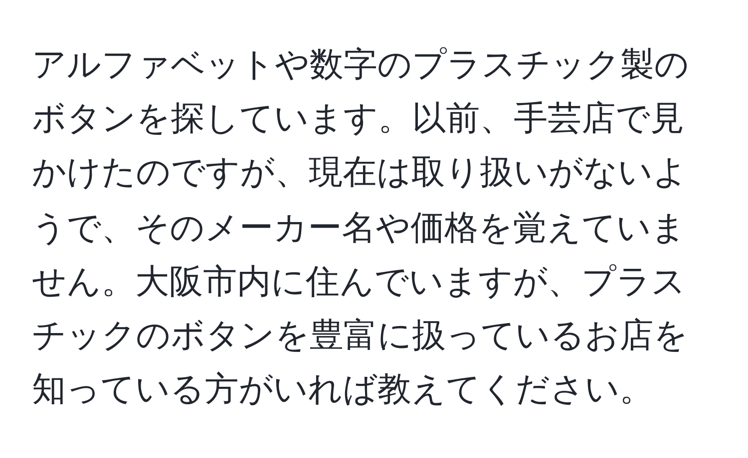 アルファベットや数字のプラスチック製のボタンを探しています。以前、手芸店で見かけたのですが、現在は取り扱いがないようで、そのメーカー名や価格を覚えていません。大阪市内に住んでいますが、プラスチックのボタンを豊富に扱っているお店を知っている方がいれば教えてください。