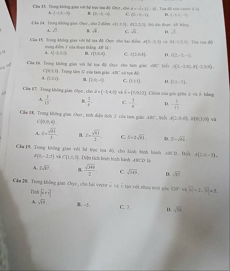 Trong không gian với hệ trục tọa độ Oxyz , cho vector a=-vector i+2vector j-3vector k. Tọa độ của vecto à là
A. (-1,2;-3). B. (2;-3;-1). C. (2;-1;-3), D. (-3:2;-1)
Câu 14. Trong không gian Oxyz , cho 2 điểm A(1;3;5),B(2;2;3) , Độ dài đoạn AB bằng
A. sqrt(7). B. sqrt(8). C. sqrt(6). D. sqrt(5).
Câu 15. Trong không gian với hệ tọa độ Oxyz cho hai điểm A(3;-2;3) và B(-1:2;5) Tim tọa độ
trung điểm / của đoạn thẳng AB là :
, 1à
ng m³ A. I(-2;2;1).
B. I(1;0;4). C. I(2;0;8). D. I(2;-2;-1).
Câu 16. Trong không gian với hhat c tọa độ Oxyz cho tam giác ABC biết A(5;-2;0),B(-2;3;0),
C(0;2;3). Trọng tâm G của tam giác ABC có tọa độ:
A. (1:2:1). B. (2;0;-1). C. (1;1;1). D. (1:1;-2).
Câu 17. Trong không gian Oxyz , cho vector a=(-3;4;0) vả vector b=(5;0;12)
AB . Côsin của góc giữa ā và vector b bàng
A.  3/13 . B.  5/6 . C. - 5/6 . D. - 3/13 .
Câu 18. Trong không gian Oxyz , tính diện tích S của tam giác ABC, biết A(2;0:0),Bbeginpmatrix 0:3:0) và
C(0;0;4).
A. S= sqrt(61)/3 . B. S= sqrt(61)/2 . C. S=2sqrt(61). D. S=sqrt(61).
Câu 19. Trong không gian với hệ trục tọa độ, cho hình bình hành ABCD. Biết A(2;1;-3),
B(0;-2;5) và C(1;1;3). Diện tích hình bình hành ABCD là
A. 2sqrt(87). B.  sqrt(349)/2 . C. sqrt(349). D. sqrt(87).
Câu 20. Trong không gian J 2xyz , cho hai vectơ # và ở tạo với nhau một góc 120° và |vector u|=2,|vector v|=5.
Tính |vector u+vector v|
A. sqrt(19). B. -5 . C. 7 . D. sqrt(39).