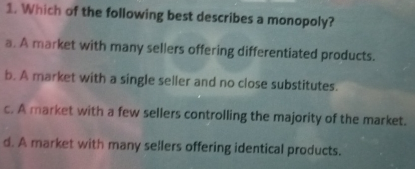 Which of the following best describes a monopoly?
a. A market with many sellers offering differentiated products.
b. A market with a single seller and no close substitutes.
c. A market with a few sellers controlling the majority of the market.
d. A market with many sellers offering identical products.