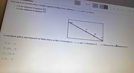 2 4 C 1 3
Four storss are located aking a straight segeent of Main Street, labeled frac overline EGoverline FG K,P. , C, and I as shown.
* / in the midpoint of segens  / in the midpoint of segrent s f 7 .
A coordinate grid is superimposed on Main Street, so that E is located at, and G is located at (6,-3) What are the coubdinates of i?
(1,-1)
(3.5,-2)
(-2.5,0)
(2,-2)