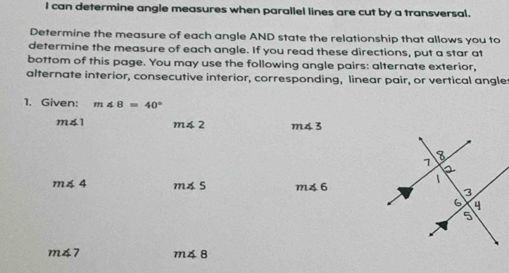 can determine angle measures when parallel lines are cut by a transversal. 
Determine the measure of each angle AND state the relationship that allows you to 
determine the measure of each angle. If you read these directions, put a star at 
bottom of this page. You may use the following angle pairs: alternate exterior, 
alternate interior, consecutive interior, corresponding, linear pair, or vertical angles 
1. Given: m∠ 8=40°
m∠ 1
m∠ 2
m∠ 3
m∠ 4
m∠ 5
m∠ 6
m∠ 7
m∠ 8