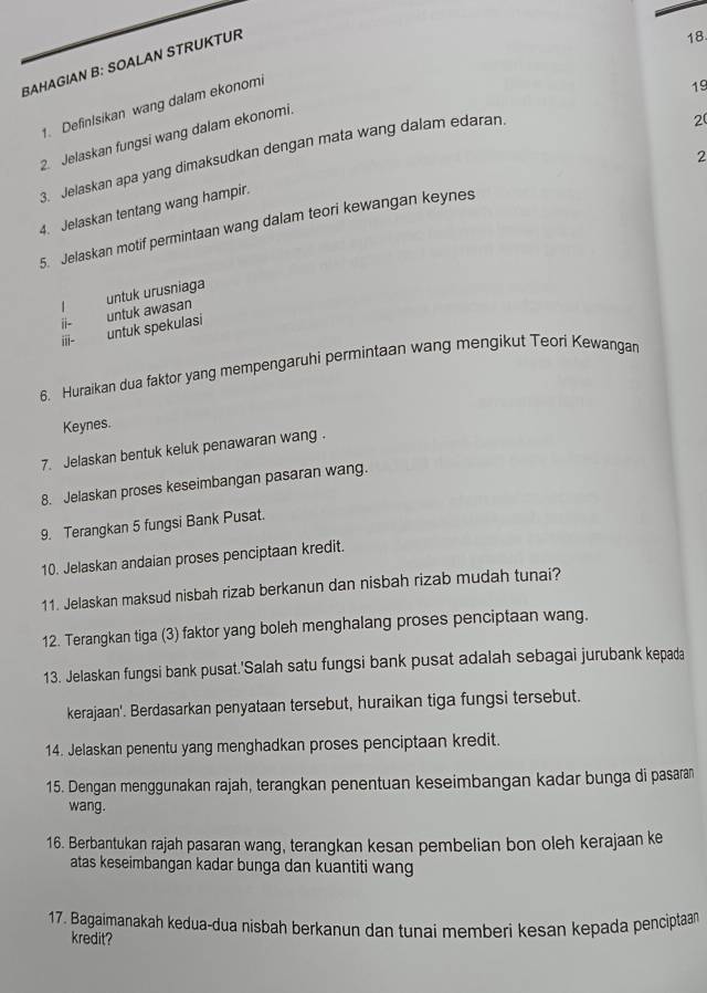 BAHAGIAN B: SOALAN STRUKTUR 
18 
1. DefinIsikan wang dalam ekonomi 
19 
2. Jelaskan fungsi wang dalam ekonomi. 
2 
3. Jelaskan apa yang dimaksudkan dengan mata wang dalam edaran 
2 
4. Jelaskan tentang wang hampir. 
5. Jelaskan motif permintaan wang dalam teori kewangan keynes 
untuk awasan untuk urusniaga 
1 
ii- 
iii- untuk spekulasi 
6. Huraikan dua faktor yang mempengaruhi permintaan wang mengikut Teori Kewangan 
Keynes. 
7. Jelaskan bentuk keluk penawaran wang . 
8. Jelaskan proses keseimbangan pasaran wang. 
9. Terangkan 5 fungsi Bank Pusat. 
10. Jelaskan andaian proses penciptaan kredit. 
11. Jelaskan maksud nisbah rizab berkanun dan nisbah rizab mudah tunai? 
12. Terangkan tiga (3) faktor yang boleh menghalang proses penciptaan wang. 
13. Jelaskan fungsi bank pusat.'Salah satu fungsi bank pusat adalah sebagai jurubank kepada 
kerajaan'. Berdasarkan penyataan tersebut, huraikan tiga fungsi tersebut. 
14. Jelaskan penentu yang menghadkan proses penciptaan kredit. 
15. Dengan menggunakan rajah, terangkan penentuan keseimbangan kadar bunga di pasaran 
wang. 
16. Berbantukan rajah pasaran wang, terangkan kesan pembelian bon oleh kerajaan ke 
atas keseimbangan kadar bunga dan kuantiti wang 
17. Bagaimanakah kedua-dua nisbah berkanun dan tunai memberi kesan kepada penciptaan 
kredit?