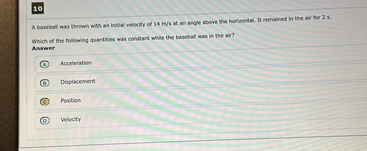 A baseball was thrown with an initial velocity of 14 m/s at an angle above the horizontal. It remained in the air for 2 s.
Which of the following quantities was constant while the baseball was in the air?
Answer
Acceleration
Displacement
Position
Velocity