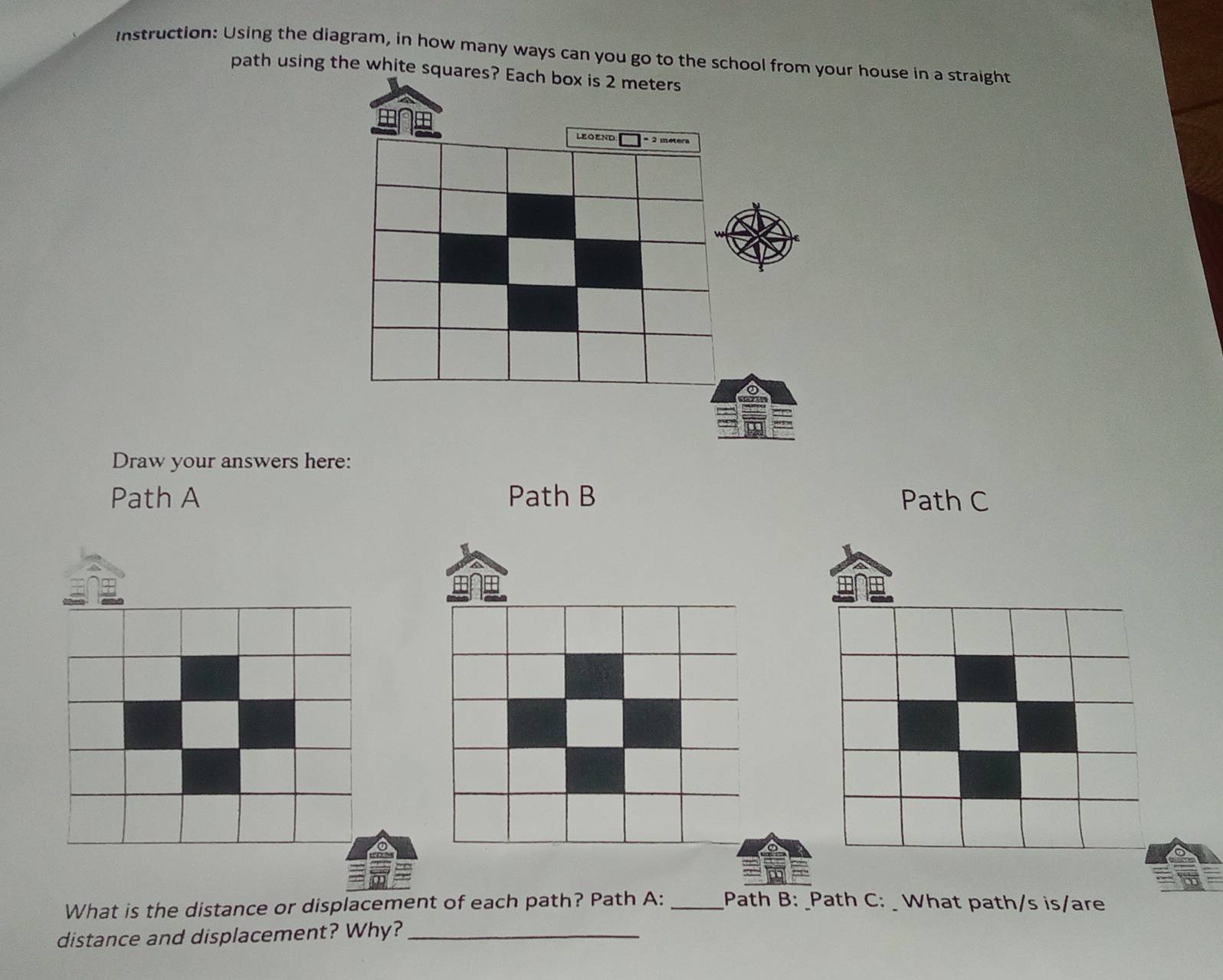 Instruction: Using the diagram, in how many ways can you go to the schoolr house in a straight 
path using the whit 
Draw your answers here: 
Path A Path B Path C 
What is the distance or displacement of each path? Path A: __Path B: _Path C: _ What path/s is/are 
distance and displacement? Why?_