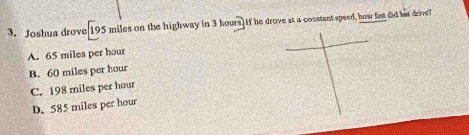 Joshua drove 195 miles on the highway in 3 hours ] If he drove at a constant speed, how fast did her drive?
A. 65 miles per hour
B. 60 miles per hour
C. 198 miles per hour
D. 585 miles per hour