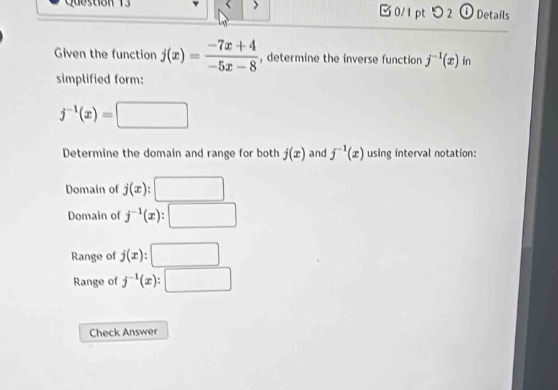 つ 2 ① Details
Given the function j(x)= (-7x+4)/-5x-8  , determine the inverse function j^(-1)(x) in
simplified form:
j^(-1)(x)=□
Determine the domain and range for both j(x) and j^(-1)(x) using interval notation:
Domain of j(x) □
Domain of j^(-1)(x) :□
Range of j(x):□
Range of j^(-1)(x):□
Check Answer