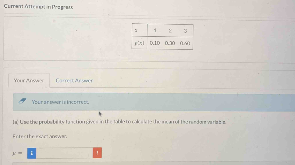 Current Attempt in Progress
Your Answer Correct Answer
Your answer is incorrect.
(a) Use the probability function given in the table to calculate the mean of the random variable.
Enter the exact answer.
mu =i!