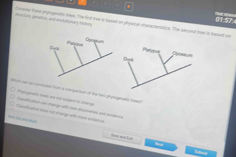 in TIME REM
structure, genetics, and evolutionary history.
01:57:A
Consider these phylogenetic trees. The first tree is based on physical characteristics. The second tree is based on
Which can be concluded from a comparison of the two phylogenetic trees?
Phylogenetic trees are not subject to change.
Classification can change with new discoveries and evidence.
Classfication does not change with more evidence.
Mark this and returs Save and Exit
Nex
Submit