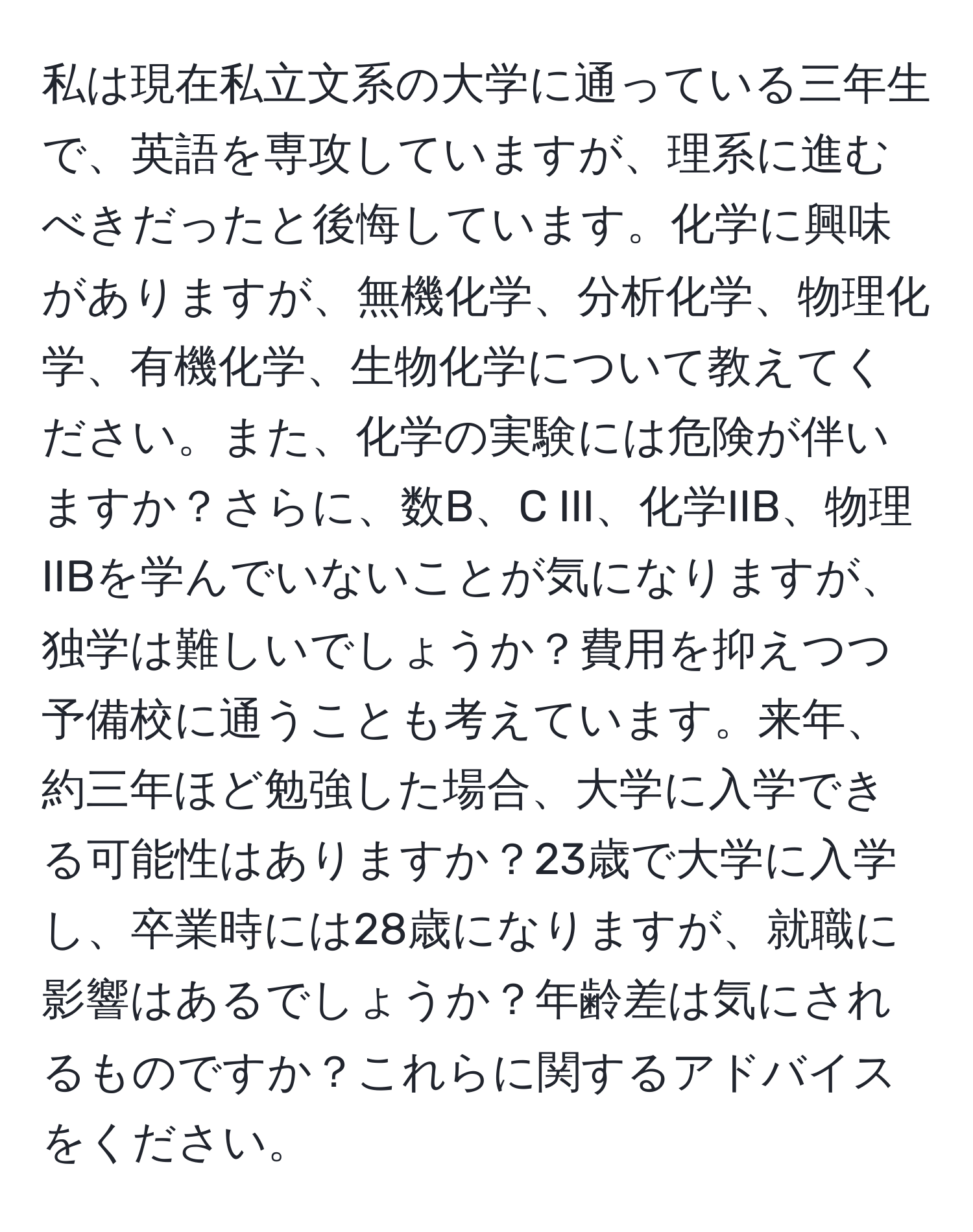 私は現在私立文系の大学に通っている三年生で、英語を専攻していますが、理系に進むべきだったと後悔しています。化学に興味がありますが、無機化学、分析化学、物理化学、有機化学、生物化学について教えてください。また、化学の実験には危険が伴いますか？さらに、数B、C III、化学IIB、物理IIBを学んでいないことが気になりますが、独学は難しいでしょうか？費用を抑えつつ予備校に通うことも考えています。来年、約三年ほど勉強した場合、大学に入学できる可能性はありますか？23歳で大学に入学し、卒業時には28歳になりますが、就職に影響はあるでしょうか？年齢差は気にされるものですか？これらに関するアドバイスをください。