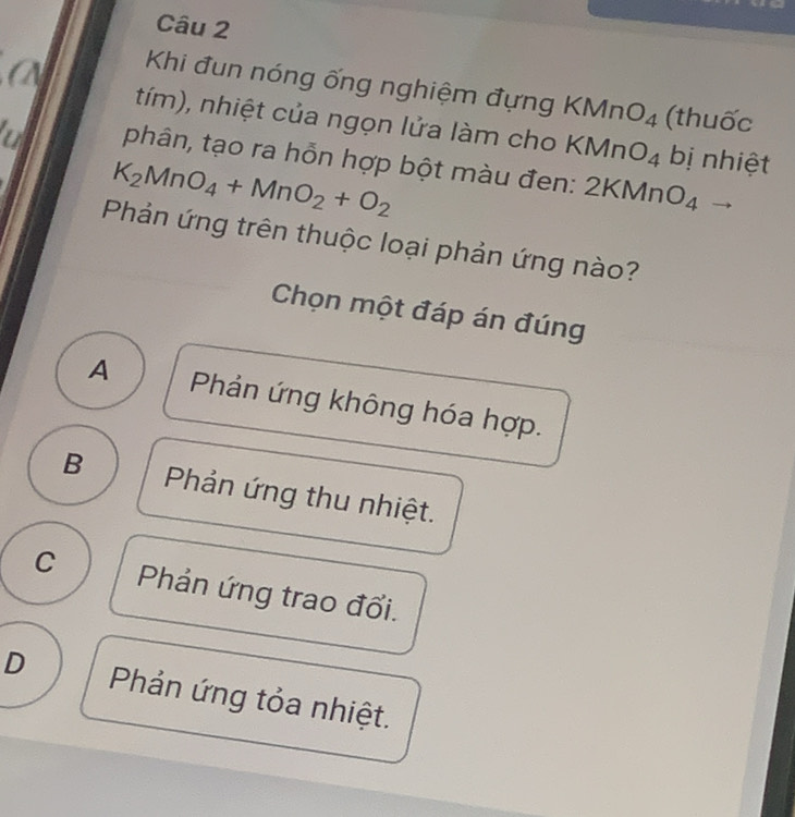 a
Khi đun nóng ống nghiệm đựng KMnO_4 (thuốc
tím), nhiệt của ngọn lửa làm cho KMnO_4 bị nhiệt
a phân, tạo ra hỗn hợp bột màu đen: 2KMnO_4
K_2MnO_4+MnO_2+O_2
Phản ứng trên thuộc loại phản ứng nào?
Chọn một đáp án đúng
A Phản ứng không hóa hợp.
B Phản ứng thu nhiệt.
C Phản ứng trao đổi.
D Phản ứng tỏa nhiệt.