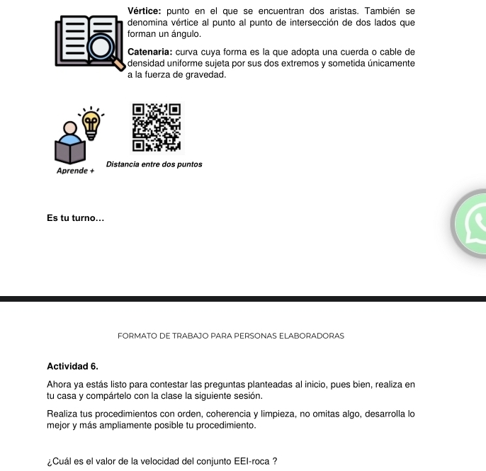 Vértice: punto en el que se encuentran dos aristas. También se 
denomina vértice al punto al punto de intersección de dos lados que 
: forman un ángulo. 
Catenaria: curva cuya forma es la que adopta una cuerda o cable de 
densidad uniforme sujeta por sus dos extremos y sometida únicamente 
a la fuerza de gravedad. 
Aprende + Distancia entre dos puntos 
Es tu turno... 
FORMATO DE TRABAJO PARA PERSONAS ELABORADORAS 
Actividad 6. 
Ahora ya estás listo para contestar las preguntas planteadas al inicio, pues bien, realiza en 
tu casa y compártelo con la clase la siguiente sesión. 
Realiza tus procedimientos con orden, coherencia y limpieza, no omitas algo, desarrolla lo 
mejor y más ampliamente posible tu procedimiento. 
¿Cuál es el valor de la velocidad del conjunto EEI-roca ?