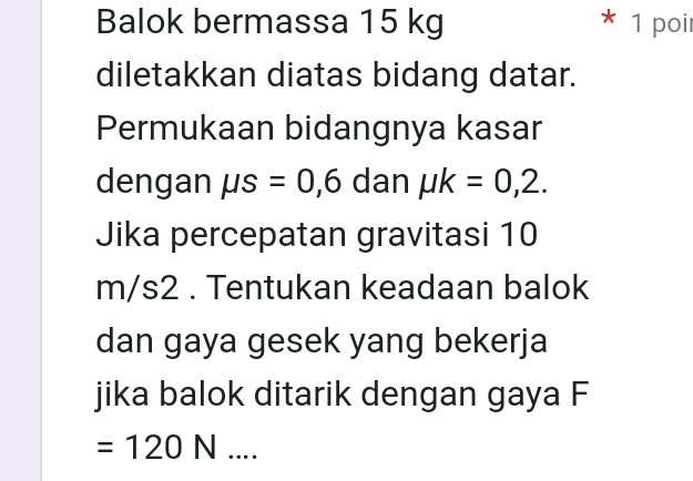 Balok bermassa 15 kg * 1 poil 
diletakkan diatas bidang datar. 
Permukaan bidangnya kasar 
dengan mu s=0,6 dan mu k=0,2. 
Jika percepatan gravitasi 10
m/s2. Tentukan keadaan balok 
dan gaya gesek yang bekerja 
jika balok ditarik dengan gaya F
=120N....