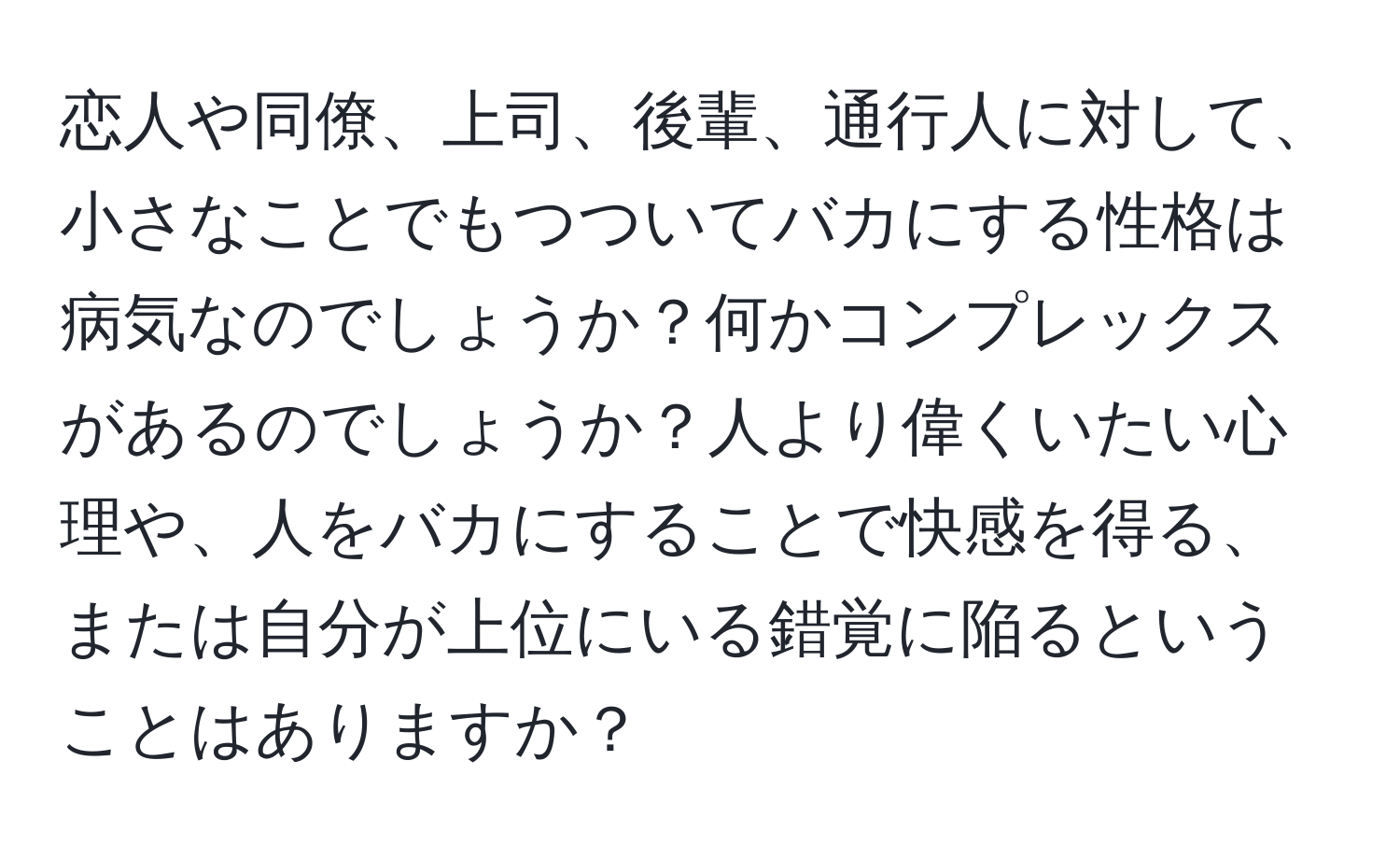 恋人や同僚、上司、後輩、通行人に対して、小さなことでもつついてバカにする性格は病気なのでしょうか？何かコンプレックスがあるのでしょうか？人より偉くいたい心理や、人をバカにすることで快感を得る、または自分が上位にいる錯覚に陥るということはありますか？