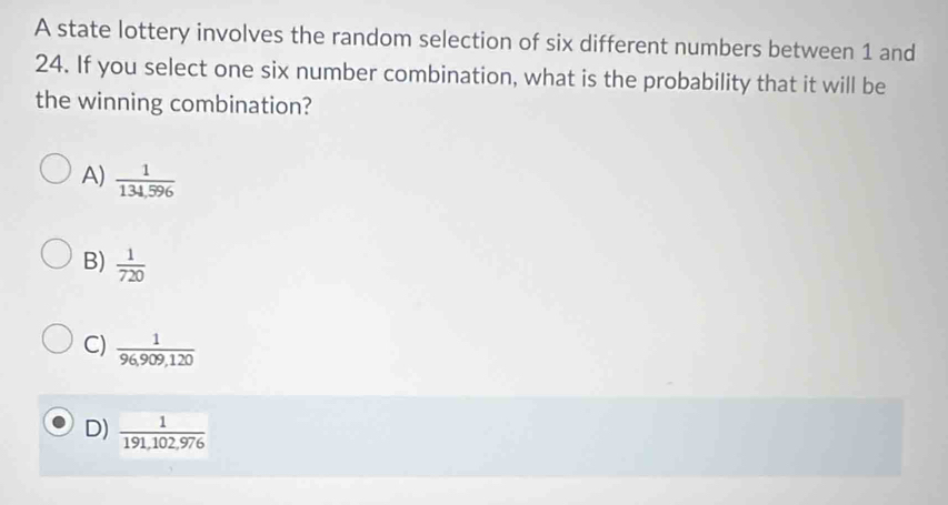 A state lottery involves the random selection of six different numbers between 1 and
24. If you select one six number combination, what is the probability that it will be
the winning combination?
A)  1/134,596 
B)  1/720 
C)  1/96,909,120 
D)  1/191,102,976 