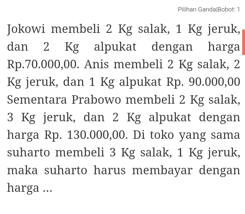 Pilihan Ganda|Bobot: 1 
Jokowi membeli 2 Kg salak, 1 Kg jeruk, 
dan 2 Kg alpukat dengan harga
Rp.70.000,00. Anis membeli 2 Kg salak, 2
Kg jeruk, dan 1 Kg alpukat Rp. 90.000,00
Sementara Prabowo membeli 2 Kg salak,
3 Kg jeruk, dan 2 Kg alpukat dengan 
harga Rp. 130.000,00. Di toko yang sama 
suharto membeli 3 Kg salak, 1 Kg jeruk, 
maka suharto harus membayar dengan 
harga ...