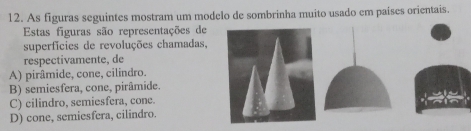 As figuras seguintes mostram um modelo de sombrinha muito usado em paises orientais.
Estas figuras são representações de
superfícies de revoluções chamadas,
respectivamente, de
A) pirâmide, cone, cilindro.
B) semiesfera, cone, pirâmide.
C) cilindro, semiesfera, cone.
D) cone, semiesfera, cilindro.