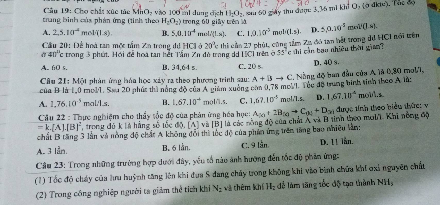 Cho chất xúc tác Mh O_2 vào 100 ml dung dịch H_2O_2, , sau 60 giấy thu được 3,36 ml khí O_2( ở đktc). Tốc độ
trung bình của phản ứng (tính theo H_2O_2) trong 60 giây trên là
A. 2,5.10^(-4)mol/(1.s). 5,0.10^(-4) mo 1/(1.s). C. 1,0.10^(-3)mol/(1.s). D. 5,0.10^(-5)mol/(1.s).
B.
Câu 20: Để hoà tan một tấm Zn trong dd HCl ở 20°c thì cần 27 phút, cũng tấm Zn đó tan hết trong dd HCl nói trên
delta 4040°c trong 3 phút. Hỏi để hoà tan hết Tấm Zn đó trong dd HCl trên ở 55°c thì cần bao nhiêu thời gian?
A. 60 s. B. 34,64 s. C. 20 s. D. 40 s.
Câu 21: Một phản ứng hóa học xảy ra theo phương trình sau: A+B .. C. Nồng độ ban đầu của A là 0,80 mol/l,
của B là 1,0 mol/l. Sau 20 phút thì nồng độ của A giảm xuống còn 0,78 mol/l. Tốc độ trung bình tính theo A là:
A. 1,76.10^(-5) mol/l.s. B. 1,67.10^(-4) mol/l.s. C. 1,67.10^(-5) mol/l.s. D. 1,67.10^(-4) mol/l.s.
Câu 22 : Thực nghiệm cho thấy tốc độ của phản ứng hóa học: A_(k)+2B_(k)to C_(k)+D_(k) được tính theo biểu thức: v
=k.[A].[B]^2 , trong đó k là hằng số tốc độ, [A] và [B] là các nồng độ của chất A và B tính theo mol/l. Khi nồng độ
chất B tăng 3 lần và nồng độ chất A không đổi thì tốc độ của phản ứng trên tăng bao nhiêu lần:
A. 3 lần. B. 6 lần. C. 9 lần. D. 11 lần.
Câu 23: Trong những trường hợp dưới đây, yếu tố nào ảnh hưởng đến tốc độ phản ứng:
(1) Tốc độ cháy của lưu huỳnh tăng lên khi đưa S đang cháy trong không khí vào bình chứa khí oxi nguyên chất
(2) Trong công nghiệp người ta giảm thể tích khí N_2 và thêm khí H_2 đề làm tăng tốc độ tạo thành NH_3