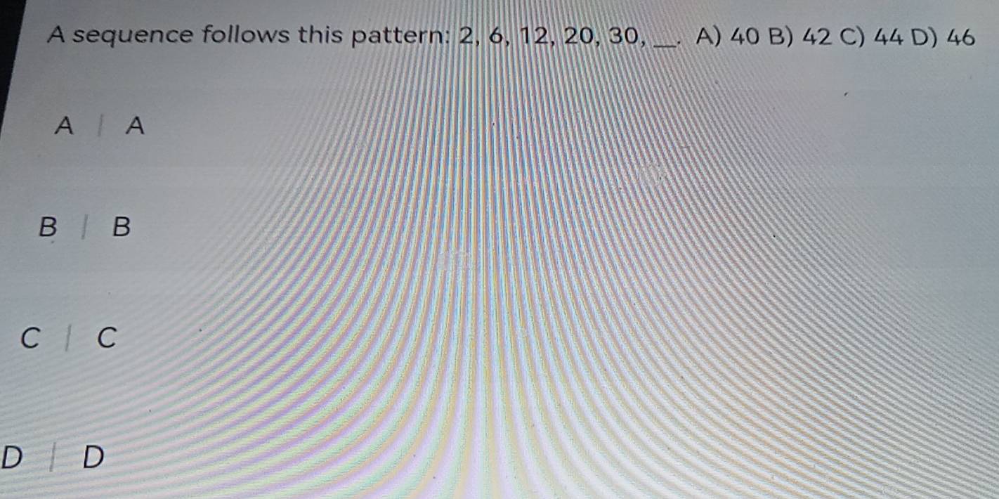 A sequence follows this pattern: 2, 6, 12, 20, 30,_ . A) 40 B) 42 C) 44 D) 46
A I A
B | B
C C
D D