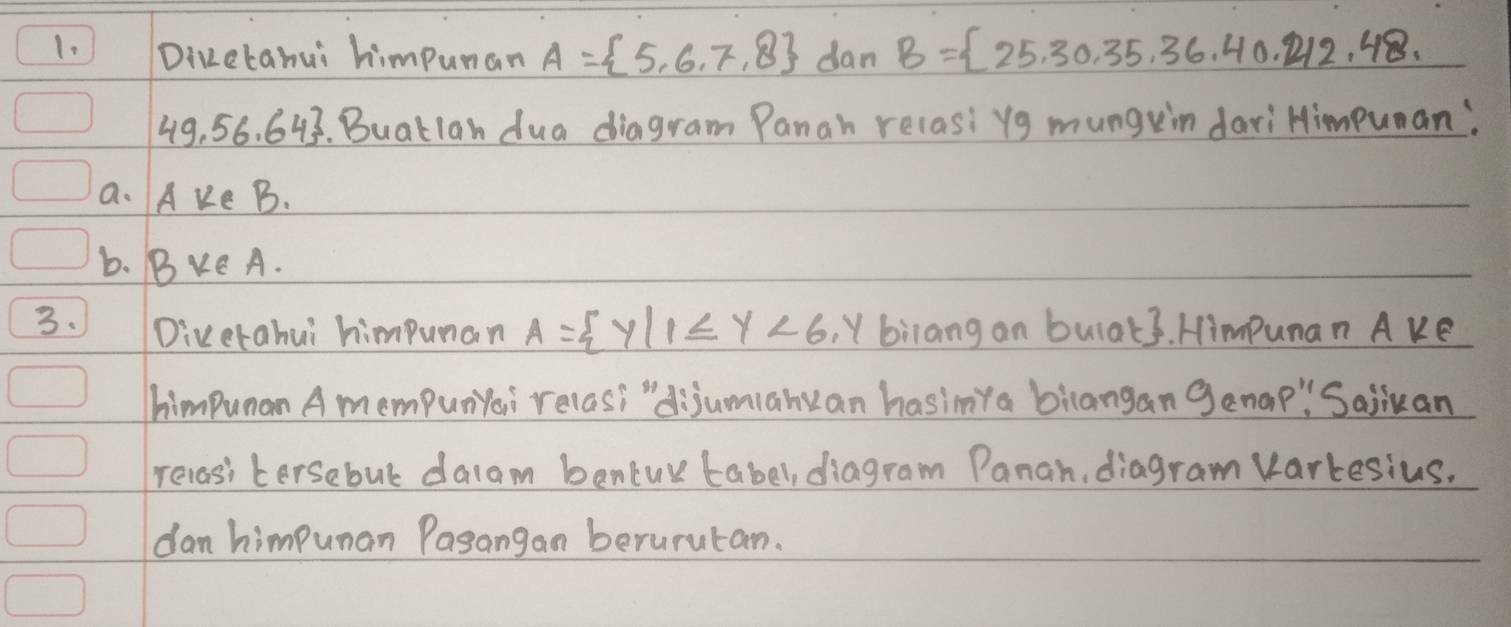 Dizetanui himpunan A= 5,6,7,8 dan B= 25,30,35,36,40,212,48,
49.56.64. Buatlan dua diagram Panah relasi yg mungein dariHimpuan: 
a. A Ke B. 
b. BE A. 
3. Diverahui himpunan A= y|1≤ y<6</tex> , Y biiang an bulat3. Himpunan A ke 
himpunan A mempunYai relas? "dijumianyan hasimya biangan genap" Saiiuan 
recasi tersebul dalam bantur tabel, diagram Panah, diagram varkesius. 
dan himpunan Pasangan berurutan.