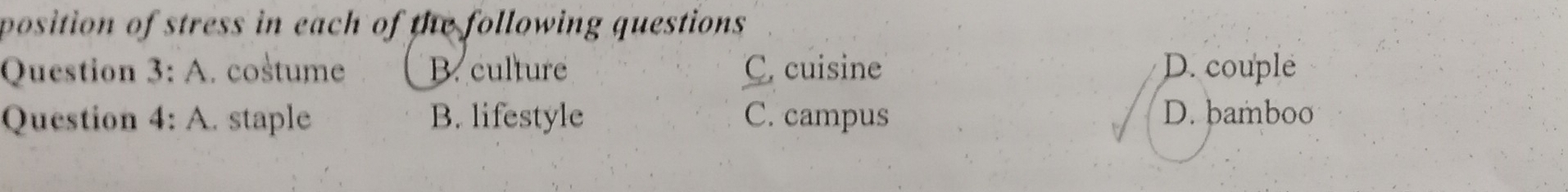 position of stress in each of the following questions 
Question 3: A. costume B. culture C. cuisine D. couple
Question 4: A. staple B. lifestyle C. campus
D. bamboo