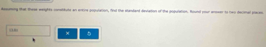 Assuming that these weights constitute an entire population, find the standard deviation of the population. Round your answer to two decimal places.
13.81 × 5