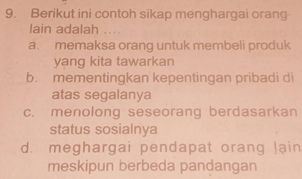 Berikut ini contoh sikap menghargai orang
lain adalah ....
a. memaksa orang untuk membeli produk
yang kita tawarkan
b. mementingkan kepentingan pribadi di
atas segalanya
c. menolong seseorang berdasarkan
status sosialnya
d. meghargai pendapat orang lain
meskipun berbeda pandangan