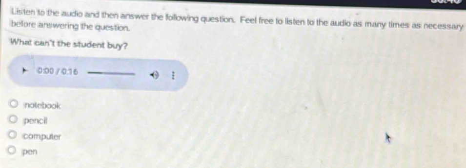 Listen to the audio and then answer the following question. Feel free to listen to the audio as many times as necessary
before answering the question.
What can't the student buy?
0:00 / 0:16
notebook
pencil
compuler
pen