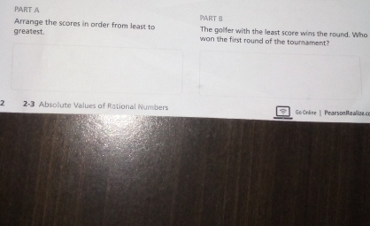 Arrange the scores in order from least to The golfer with the least score wins the round. Who 
greatest. won the first round of the tournament? 
2 2-3 Absolute Values of Rational Numbers Go Online | PearsonRealize.co