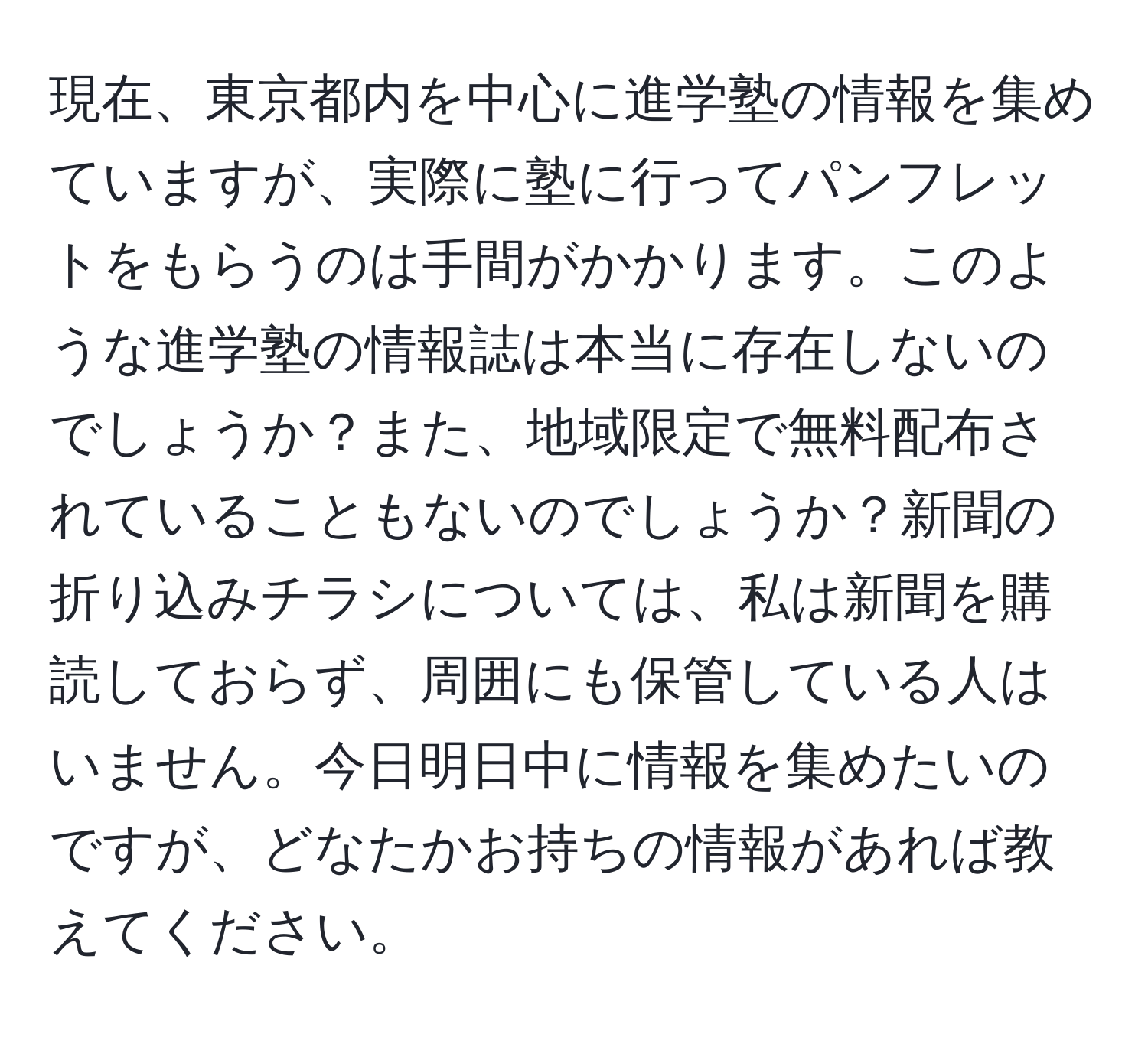 現在、東京都内を中心に進学塾の情報を集めていますが、実際に塾に行ってパンフレットをもらうのは手間がかかります。このような進学塾の情報誌は本当に存在しないのでしょうか？また、地域限定で無料配布されていることもないのでしょうか？新聞の折り込みチラシについては、私は新聞を購読しておらず、周囲にも保管している人はいません。今日明日中に情報を集めたいのですが、どなたかお持ちの情報があれば教えてください。