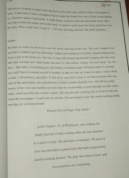 E-SA 
Evl/ hw 
The service is about to begin when the doors at the back open, and the rent-a-vicar pauses to 
wait. A latecomer? I hear a disapproving tch under the breath from one of Dad's aunts behind 
us. I hazard a glance backwards. A slight figure; a girl in a red coat and muddy boots. She's 
moving towards the empty row at the back. A rainbow scarf covers her head, pulled low over 
her face. Who could it be? Could it….. No way. Not here, not now. My pulse quickens.. 
Quinn 
Rivulets of water run down my coat, my boots, and drip on the !oor. The scarf wrapped over 
my hair is soaked, and I’m shivering. I catch a movement as I sit down, a head turning away, 
from a girl in the front row. Her hair is long, half pinned up and half escaping after the wind 
and rain, but that isn’t what makes me stare: it’s the colour. A deep, "ery red. Deep, "ery red 
hair - like mine. Everything goes still inside; everything stops. Dizziness starts to overtake 
me, and I have to remind myself to breathe, to take air into my lungs in a gasp. I didn't think 
of that. I should have, shouldn’t I? But never once did it occur to me that someone who was 
sort of the antimother, the embodiment of what a mother shouldn’t be, who left me at the 
mercy of her own anti-mother and just came by occasionally to poke through my bars with a 
stick, could possibly have done it again. The man the girl is sitting next to could be the one 
from the newspaper. I reach into my pocket. The newsprint is wet, the words running a little, 
but they're well memorised: 
Woman Dies in Tragic Dog Attack 
Isobel Hughes, 36, of Winchester, was walking the 
family dog late Friday evening when she was attacked 
by a pack of dogs. She died later in hospital. The pack of 
four was identifed as guard dogs that had escaped from 
nearby training kennels. The dogs have been seized, and 
investigations are continuing.