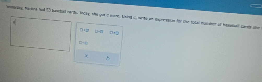 Yesterday, Martina had 53 baseball cards. Today, she got c more. Using c, write an expression for the total number of baseball cards she
□ +□ □ -□ □ * □
0+0
X