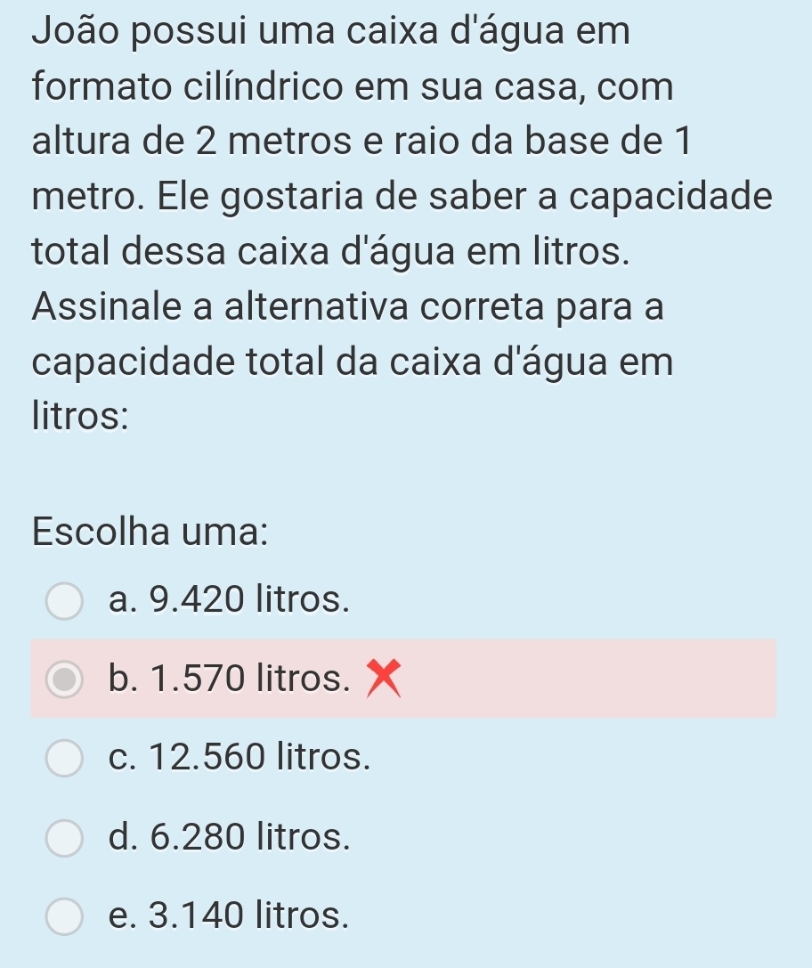 João possui uma caixa d'água em
formato cilíndrico em sua casa, com
altura de 2 metros e raio da base de 1
metro. Ele gostaria de saber a capacidade
total dessa caixa d'água em litros.
Assinale a alternativa correta para a
capacidade total da caixa d'água em
litros:
Escolha uma:
a. 9.420 litros.
b. 1.570 litros.
c. 12.560 litros.
d. 6.280 litros.
e. 3.140 litros.