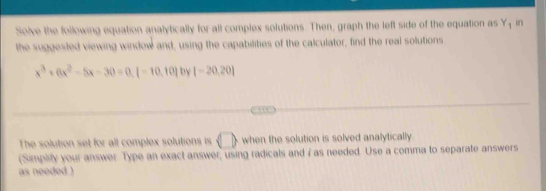 Solve the following equation analytically for all complex solutions. Then, graph the left side of the equation as Y_1 in 
the suggested viewing window and, using the capabilities of the calculator, find the real solutions
x^3+6x^2-5x-30=0.[-10.10] by [-20,20]
The solution set for all complex solutions is langle □ , when the solution is solved analytically. 
(Simplify your answer Type an exact answer, using radicals and i as needed. Use a comma to separate answers 
as needed )