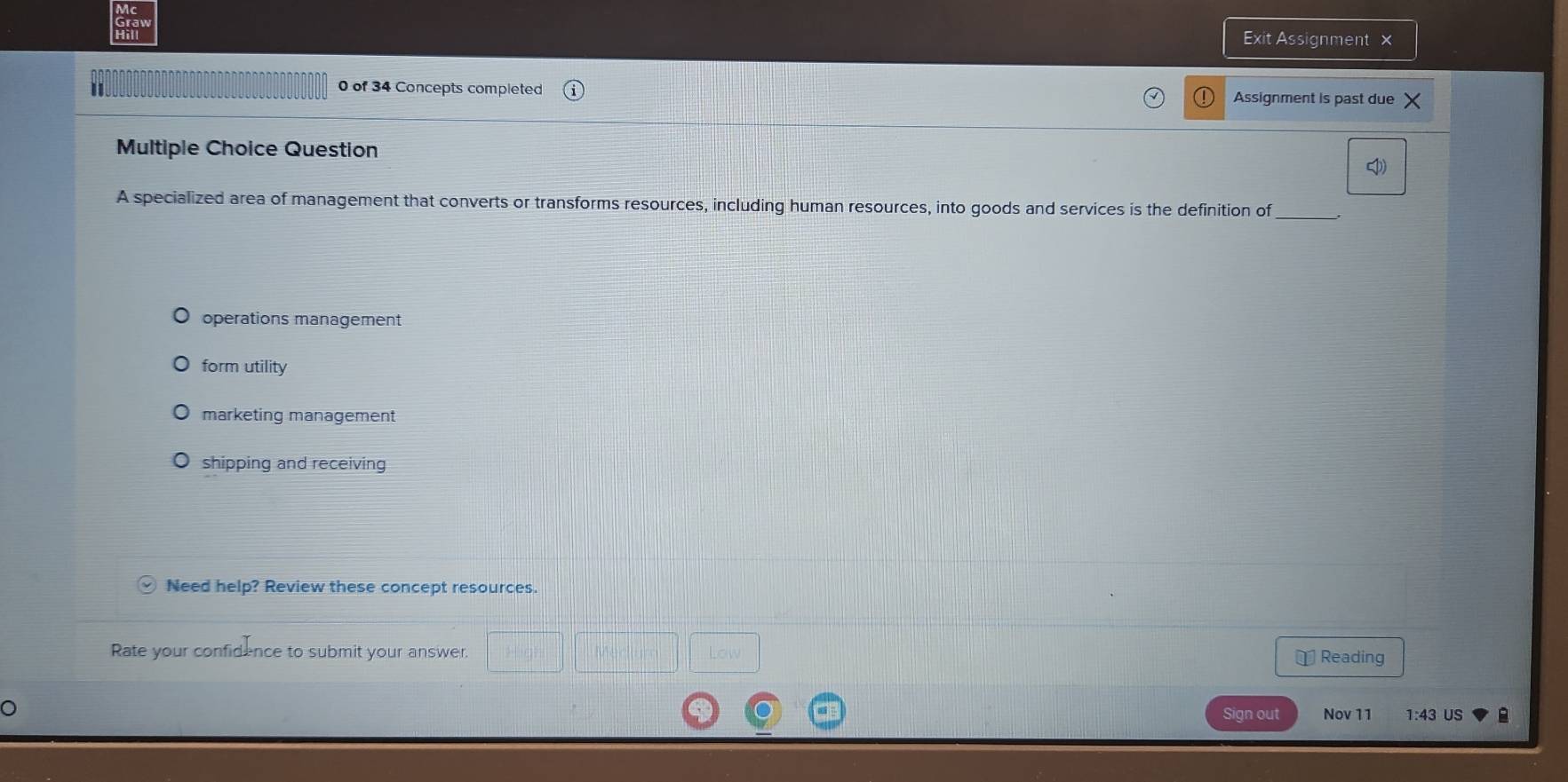 Exit Assignment ×
0 of 34 Concepts completed Assignment is past due
Multiple Choice Question
A specialized area of management that converts or transforms resources, including human resources, into goods and services is the definition of_
operations management
form utility
marketing management
shipping and receiving
Need help? Review these concept resources.
Rate your confidence to submit your answer. ⊥ Reading
Sign out Nov 11 1:43 US B