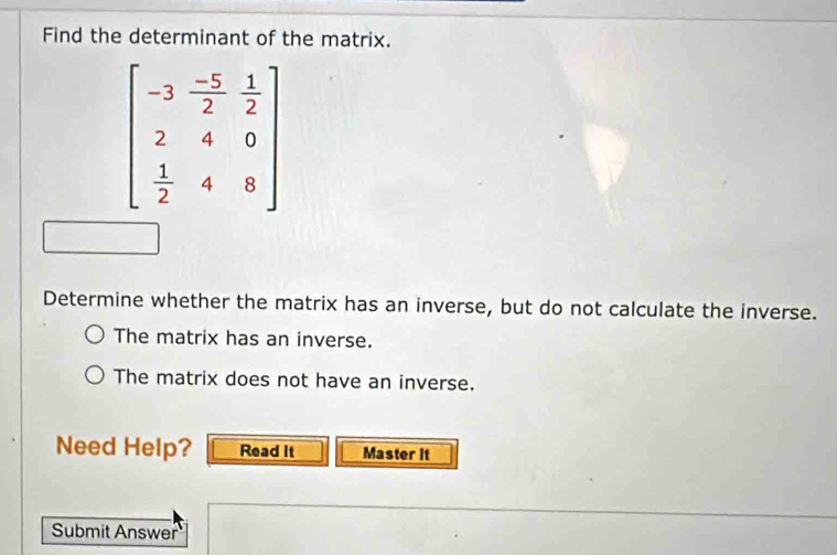 Find the determinant of the matrix.
Determine whether the matrix has an inverse, but do not calculate the inverse.
The matrix has an inverse.
The matrix does not have an inverse.
Need Help? Read It Master It
Submit Answer