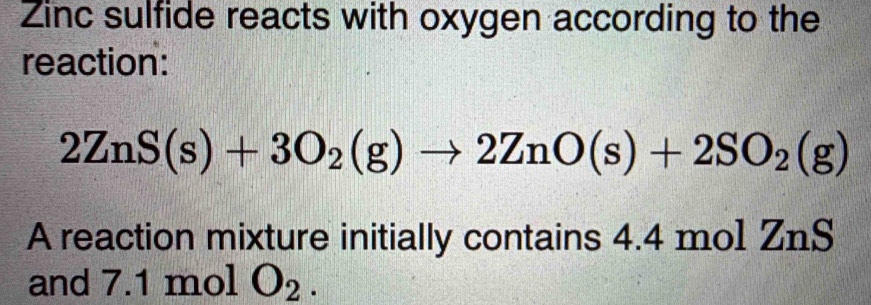 Zinc sulfide reacts with oxygen according to the 
reaction:
2ZnS(s)+3O_2(g)to 2ZnO(s)+2SO_2(g)
A reaction mixture initially contains 4.4 mol ZnS
and 7.1 mol O_2.