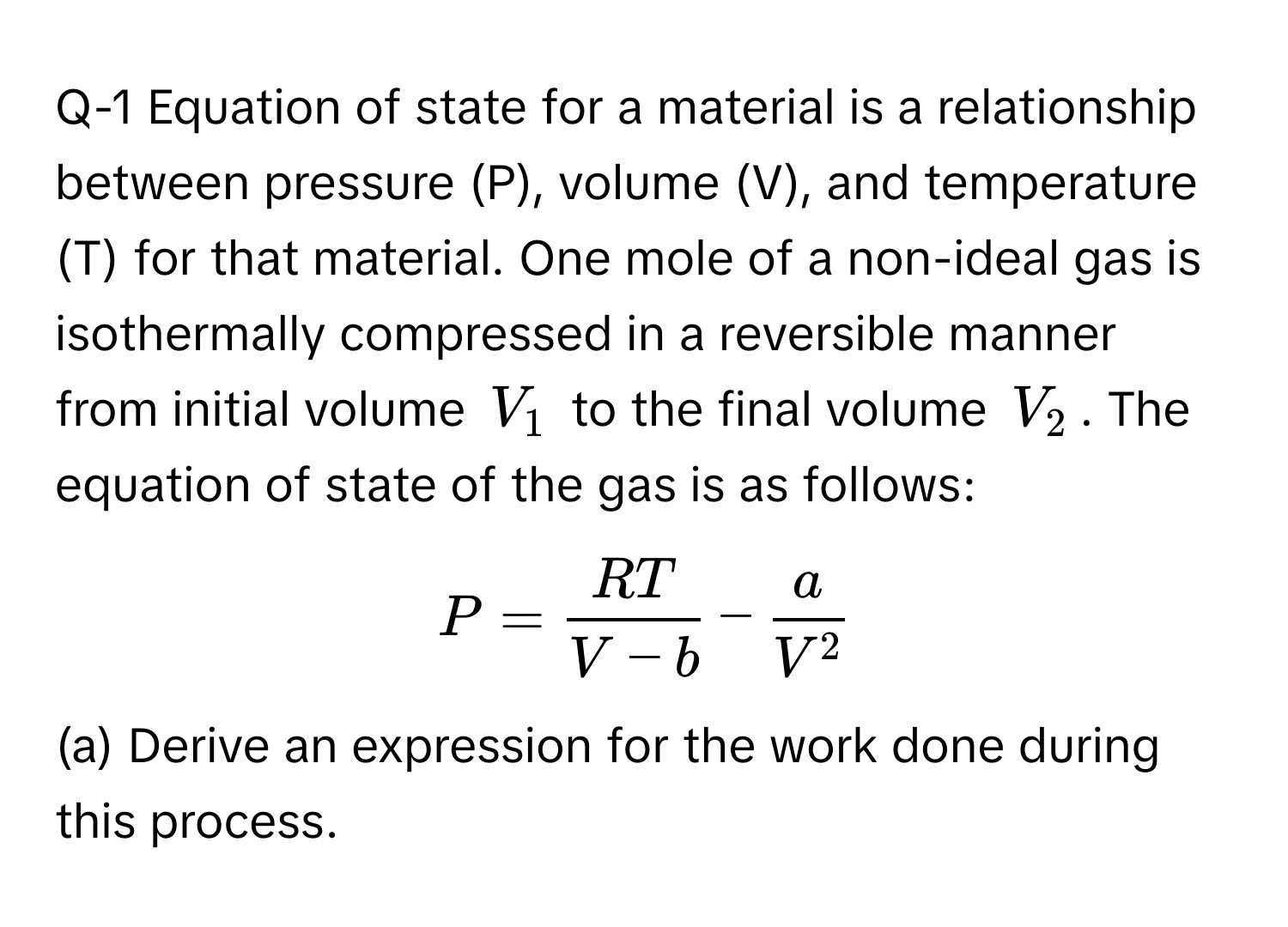 Q-1 Equation of state for a material is a relationship between pressure (P), volume (V), and temperature (T) for that material. One mole of a non-ideal gas is isothermally compressed in a reversible manner from initial volume $V_1$ to the final volume $V_2$. The equation of state of the gas is as follows:

$P =  RT/V-b  - fracaV^2$

(a) Derive an expression for the work done during this process.