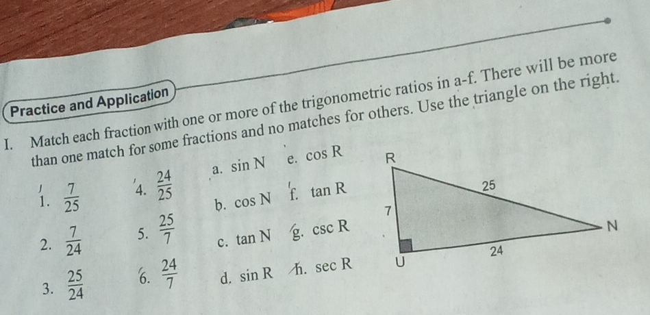 Match each fraction with one or more of the trigonometric ratios in a-f. There will be more
Practice and Application
than one match for some fractions and no matches for others. Use the triangle on the right.
1  7/25  4.  24/25  a. sin N e. cos R
b. cos N f. tan R
2.  7/24  5.  25/7 
c. tan N g csc R
3.  25/24  6.  24/7  d. sin R h. sec R