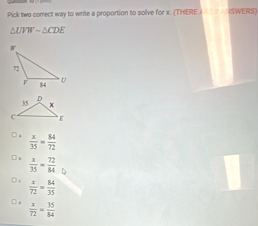 Queston 10 
Pick two correct way to write a proportion to solve for x. (THERE ARE 2 ANSWERS)
△ UVWsim △ CDE
a  x/35 = 84/72 
b  x/35 = 72/84 
c  x/72 = 84/35 
d  x/72 = 35/84 